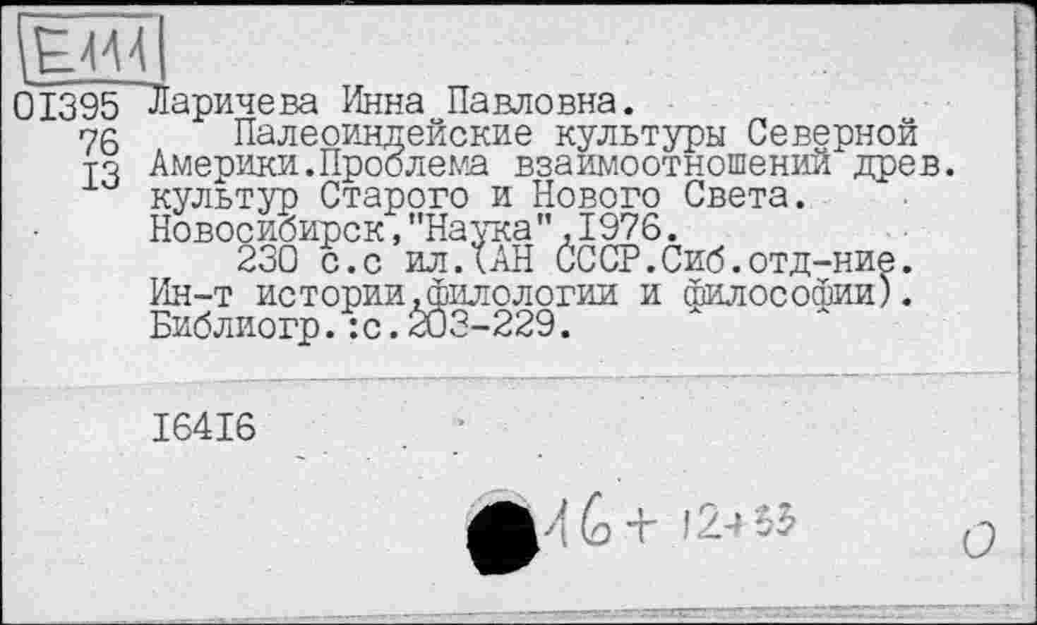 ﻿0Ï395 Ларичева Инна Павловна.
75 Палеоиндейские культуры Северной то Америки.Проблема взаимоотношений древ, культур Старого и Нового Света.
Новосибирск,"Наука”,1976.
230 с.с илДАН СССР.Сиб.отд-ние. Ин-т истории.филологии и Философии). Библиогр.:с.203-229.
I64I6